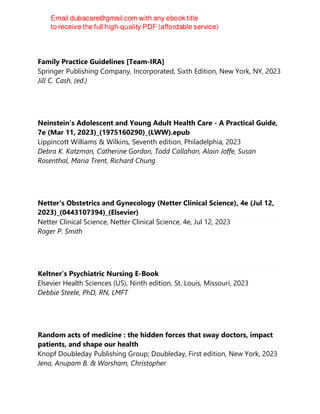 Family Practice Guidelines [Team-IRA]
Springer Publishing Company, Incorporated, Sixth Edition, New York, NY, 2023
Jill C. Cash, (ed.)
Neinstein's Adolescent and Young Adult Health Care - A Practical Guide,
7e (Mar 11, 2023)_(1975160290)_(LWW).epub
Lippincott Williams & Wilkins, Seventh edition, Philadelphia, 2023
Debra K. Katzman, Catherine Gordon, Todd Callahan, Alain Joffe, Susan
Rosenthal, Maria Trent, Richard Chung
Netter's Obstetrics and Gynecology (Netter Clinical Science), 4e (Jul 12,
2023)_(0443107394)_(Elsevier)
Netter Clinical Science, Netter Clinical Science, 4e, Jul 12, 2023
Roger P. Smith
Keltner’s Psychiatric Nursing E-Book
Elsevier Health Sciences (US), Ninth edition, St. Louis, Missouri, 2023
Debbie Steele, PhD, RN, LMFT
Random acts of medicine : the hidden forces that sway doctors, impact
patients, and shape our health
Knopf Doubleday Publishing Group; Doubleday, First edition, New York, 2023
Jena, Anupam B. & Worsham, Christopher
 