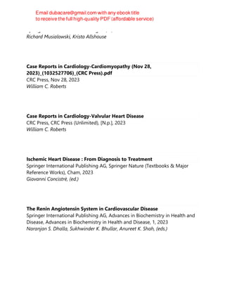 Springer International Publishing AG, 1, 2023
Richard Musialowski, Krista Allshouse
Case Reports in Cardiology-Cardiomyopathy (Nov 28,
2023)_(1032527706)_(CRC Press).pdf
CRC Press, Nov 28, 2023
William C. Roberts
Case Reports in Cardiology-Valvular Heart Disease
CRC Press, CRC Press (Unlimited), [N.p.], 2023
William C. Roberts
Ischemic Heart Disease : From Diagnosis to Treatment
Springer International Publishing AG, Springer Nature (Textbooks & Major
Reference Works), Cham, 2023
Giovanni Concistrè, (ed.)
The Renin Angiotensin System in Cardiovascular Disease
Springer International Publishing AG, Advances in Biochemistry in Health and
Disease, Advances in Biochemistry in Health and Disease, 1, 2023
Naranjan S. Dhalla, Sukhwinder K. Bhullar, Anureet K. Shah, (eds.)
 