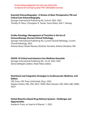 Essential Echocardiography : A Review of Basic Perioperative TEE and
Critical Care Echocardiography
Springer International Publishing AG, 2nd ed. 2022, 2022
Timothy M. Maus, Christopher R. Tainter, Sonia Nhieu, Seth T. Herway
Cardio-Oncology: Management of Toxicities in the Era of
Immunotherapy (Current Clinical Pathology)
Springer International Publishing AG, Current Clinical Pathology, Current
Clinical Pathology, 2022
Antonio Russo; Nicola Maurea; Dimitrios Farmakis; Antonio Giordano, MD
COVID-19 Critical and Intensive Care Medicine Essentials
Springer International Publishing AG, 1st ed. 2022, 2022
Denise Battaglini (editor), Paolo Pelosi (editor)
Nutritional and Integrative Strategies in Cardiovascular Medicine, 2nd
Edition
CRC Press, CRC Press (Unlimited), [N.p.], 2022
Stephen Sinatra, MD, CNS, FACC, FASN; Mark Houston, MD, FASH, ABC-DABC,
FACP
Herbal Bioactive-Based Drug Delivery Systems : Challenges and
Opportunities
Academic Press, an imprint of Elsevier, 1, 2022
 