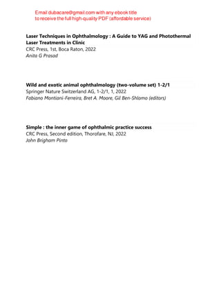 Laser Techniques in Ophthalmology : A Guide to YAG and Photothermal
Laser Treatments in Clinic
CRC Press, 1st, Boca Raton, 2022
Anita G Prasad
Wild and exotic animal ophthalmology (two-volume set) 1-2/1
Springer Nature Switzerland AG, 1-2/1, 1, 2022
Fabiano Montiani-Ferreira, Bret A. Moore, Gil Ben-Shlomo (editors)
Simple : the inner game of ophthalmic practice success
CRC Press, Second edition, Thorofare, NJ, 2022
John Brigham Pinto
 