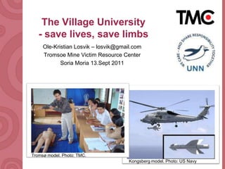 The VillageUniversity- save lives, save limbs Ole-Kristian Losvik – losvik@gmail.com Tromsoe Mine Victim Resource Center Soria Moria 13.Sept 2011 Tromsø model. Photo: TMC. Kongsberg model. Photo: US Navy 