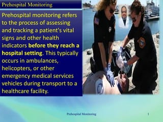 Prehospital Monitoring
Prehospital monitoring refers
to the process of assessing
and tracking a patient's vital
signs and other health
indicators before they reach a
hospital setting. This typically
occurs in ambulances,
helicopters, or other
emergency medical services
vehicles during transport to a
healthcare facility.
Prehospital Monitoring 1
 
