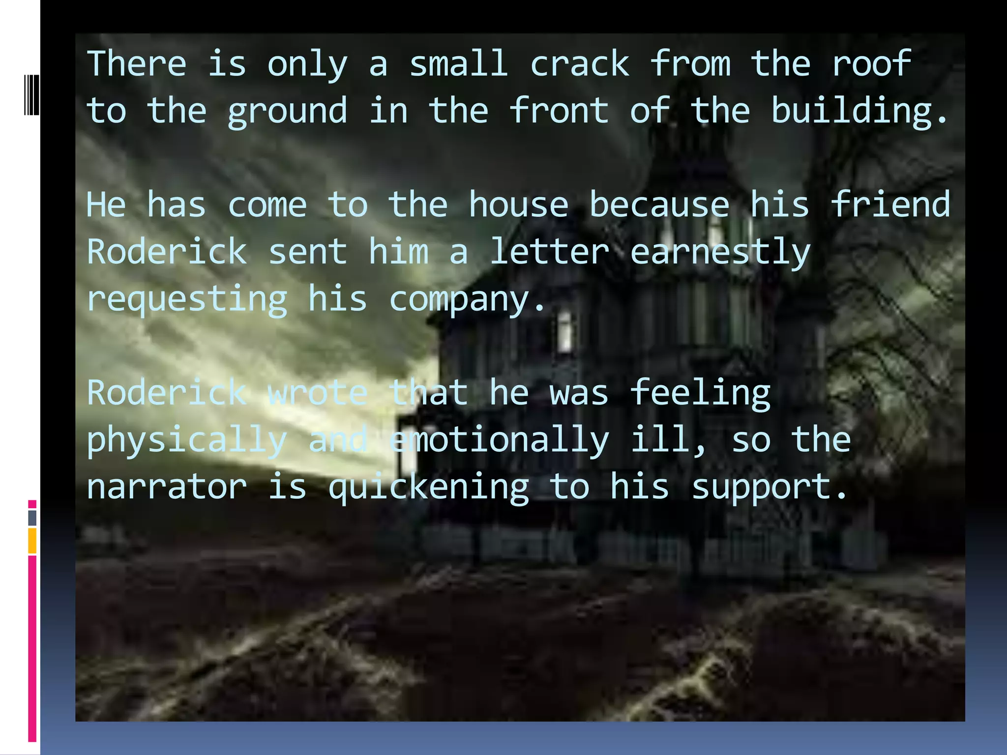 There is only a small crack from the roof
to the ground in the front of the building.
He has come to the house because his friend
Roderick sent him a letter earnestly
requesting his company.
Roderick wrote that he was feeling
physically and emotionally ill, so the
narrator is quickening to his support.
 