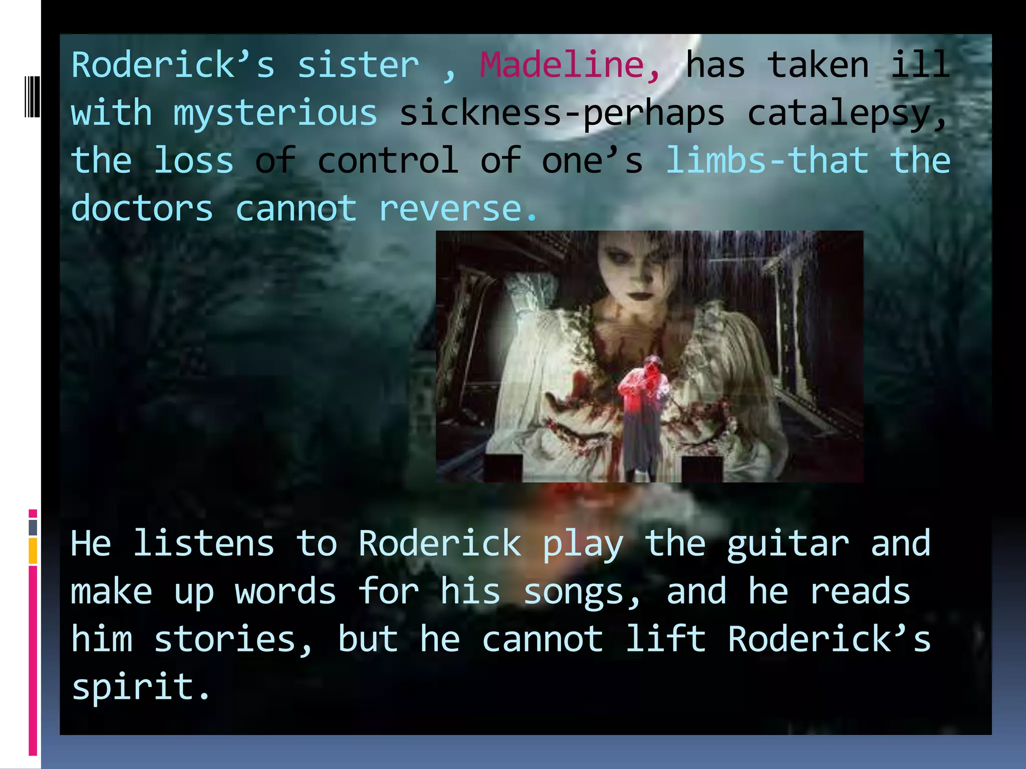 Roderick’s sister , Madeline, has taken ill
with mysterious sickness-perhaps catalepsy,
the loss of control of one’s limbs-that the
doctors cannot reverse.
He listens to Roderick play the guitar and
make up words for his songs, and he reads
him stories, but he cannot lift Roderick’s
spirit.
 