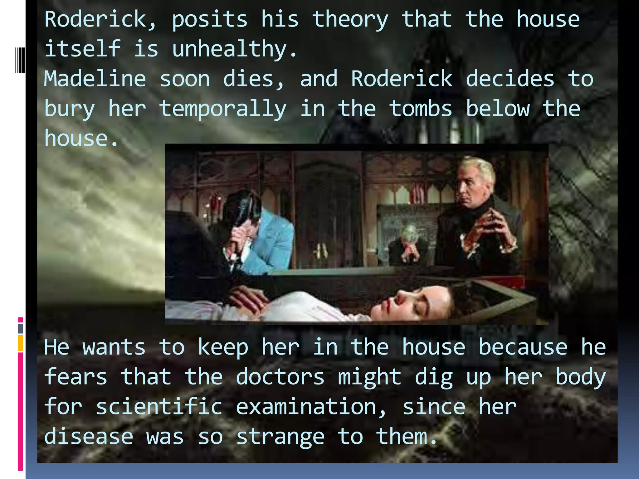 Roderick, posits his theory that the house
itself is unhealthy.
Madeline soon dies, and Roderick decides to
bury her temporally in the tombs below the
house.
He wants to keep her in the house because he
fears that the doctors might dig up her body
for scientific examination, since her
disease was so strange to them.
 