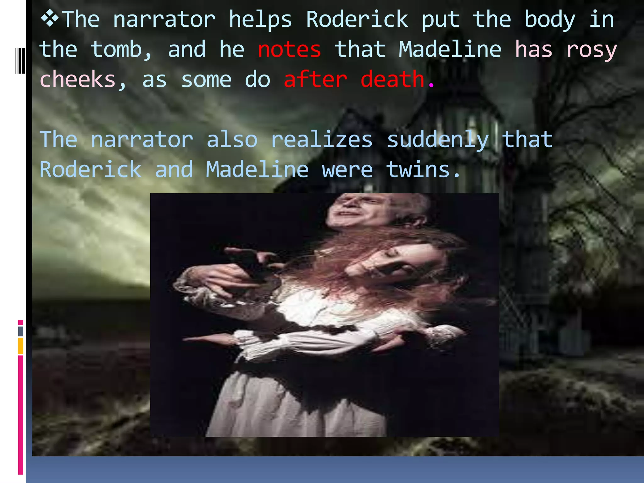 The narrator helps Roderick put the body in
the tomb, and he notes that Madeline has rosy
cheeks, as some do after death.
The narrator also realizes suddenly that
Roderick and Madeline were twins.
 