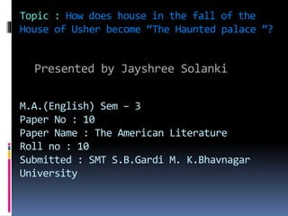 Topic : How does house in the fall of the
House of Usher become “The Haunted palace ”?
Presented by Jayshree Solanki
M.A.(English) Sem – 3
Paper No : 10
Paper Name : The American Literature
Roll no : 10
Submitted : SMT S.B.Gardi M. K.Bhavnagar
University
 