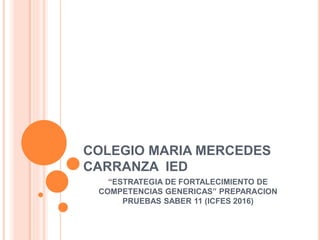 COLEGIO MARIA MERCEDES
CARRANZA IED
“ESTRATEGIA DE FORTALECIMIENTO DE
COMPETENCIAS GENERICAS” PREPARACION
PRUEBAS SABER 11 (ICFES 2016)
 