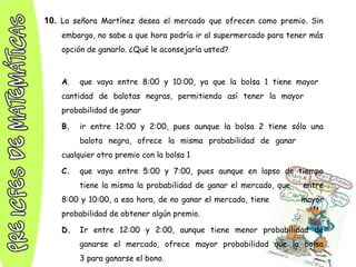 10. La señora Martínez desea el mercado que ofrecen como premio. Sin
embargo, no sabe a que hora podría ir al supermercado para tener más
opción de ganarlo. ¿Qué le aconsejaría usted?
A. que vaya entre 8:00 y 10:00, ya que la bolsa 1 tiene mayor
cantidad de balotas negras, permitiendo así tener la mayor
probabilidad de ganar
B. ir entre 12:00 y 2:00, pues aunque la bolsa 2 tiene sólo una
balota negra, ofrece la misma probabilidad de ganar
cualquier otro premio con la bolsa 1
C. que vaya entre 5:00 y 7:00, pues aunque en lapso de tiempo
tiene la misma la probabilidad de ganar el mercado, que entre
8:00 y 10:00, a esa hora, de no ganar el mercado, tiene mayor
probabilidad de obtener algún premio.
D. Ir entre 12:00 y 2:00, aunque tiene menor probabilidad de
ganarse el mercado, ofrece mayor probabilidad que la bolsa
3 para ganarse el bono.
 