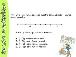 19. En la recta numérica que se muestra, se han ubicado algunos
números reales
El número real 2 - p está en el intervalo
A. (-1,0) y es número irracional.
B. (-1,0) y es un número racional.
C. (-4,-3) y es un número irracional.
D. (-4,-3) y es un número racional
 