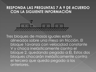 RESPONDA LAS PREGUNTAS 7 A 9 DE ACUERDO
  CON LA SIGUIENTE INFORMACIÓN




Tres bloques de masas iguales están
   alineados sobre una mesa sin fricción. El
   bloque 1avanza con velocidad constante
   V y choca inelásticamente contra el
   bloque 2, quedando pegado a Él. Estos dos
   bloques chocarán inelásticamente contra
   el tercero que queda pegado a los
   anteriores.
 