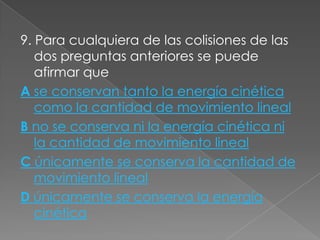 9. Para cualquiera de las colisiones de las
   dos preguntas anteriores se puede
   afirmar que
A se conservan tanto la energía cinética
   como la cantidad de movimiento lineal
B no se conserva ni la energía cinética ni
   la cantidad de movimiento lineal
C únicamente se conserva la cantidad de
   movimiento lineal
D únicamente se conserva la energía
   cinética
 