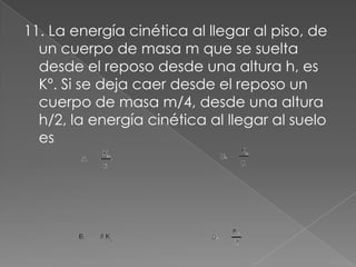 11. La energía cinética al llegar al piso, de
  un cuerpo de masa m que se suelta
  desde el reposo desde una altura h, es
  Kº. Si se deja caer desde el reposo un
  cuerpo de masa m/4, desde una altura
  h/2, la energía cinética al llegar al suelo
  es
 
