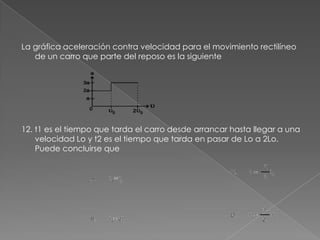 La gráfica aceleración contra velocidad para el movimiento rectilíneo
   de un carro que parte del reposo es la siguiente




12. t1 es el tiempo que tarda el carro desde arrancar hasta llegar a una
    velocidad Lo y t2 es el tiempo que tarda en pasar de Lo a 2Lo.
    Puede concluirse que
 