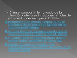 14. Si en el compartimiento vacío de la
   situación anterior se introducen n moles de
   gas ideal, sucederá que el Émbolo.
A permanece en donde estaba, pues las
   presiones de los gases son iguales en los
   dos compartimientos
B se corre hacia la izquierda puesto que el
   nuevo gas ejerce fuerza sobre el Émbolo
C se corre hacia la derecha dado que el
   resorte debe comprimir el nuevo gas
D puede moverse a un lado u otro
   dependiendo de la presión del vacío en la
   situación Inicial
 