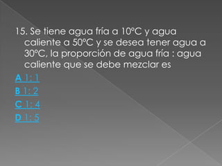 15. Se tiene agua fría a 10ºC y agua
  caliente a 50ºC y se desea tener agua a
  30ºC, la proporción de agua fría : agua
  caliente que se debe mezclar es
A 1: 1
B 1: 2
C 1: 4
D 1: 5
 