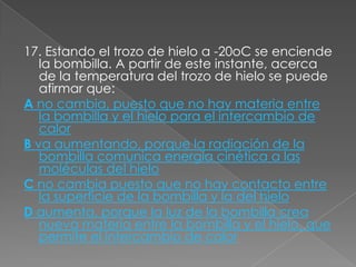 17. Estando el trozo de hielo a -20oC se enciende
   la bombilla. A partir de este instante, acerca
   de la temperatura del trozo de hielo se puede
   afirmar que:
A no cambia, puesto que no hay materia entre
   la bombilla y el hielo para el intercambio de
   calor
B va aumentando, porque la radiación de la
   bombilla comunica energía cinética a las
   moléculas del hielo
C no cambia puesto que no hay contacto entre
   la superficie de la bombilla y la del hielo
D aumenta, porque la luz de la bombilla crea
   nueva materia entre la bombilla y el hielo, que
   permite el intercambio de calor
 