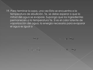 19. Para terminar la sopa, una vez Esta se encuentra a la
   temperatura de ebullición, Te, se debe esperar a que la
   mitad del agua se evapore. Suponga que los ingredientes
   permanecen a la temperatura Te. Si es el calor latente de
   vaporización del agua, la energía necesaria para evaporar
   el agua es igual a
 