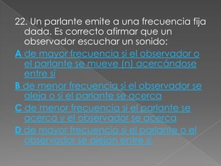 22. Un parlante emite a una frecuencia fija
  dada. Es correcto afirmar que un
  observador escuchar un sonido:
A de mayor frecuencia si el observador o
  el parlante se mueve (n) acercándose
  entre sí
B de menor frecuencia si el observador se
  aleja o si el parlante se acerca
C de menor frecuencia si el parlante se
  acerca y el observador se acerca
D de mayor frecuencia si el parlante o el
  observador se alejan entre sí
 