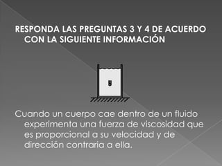 RESPONDA LAS PREGUNTAS 3 Y 4 DE ACUERDO
  CON LA SIGUIENTE INFORMACIÓN




Cuando un cuerpo cae dentro de un fluido
 experimenta una fuerza de viscosidad que
 es proporcional a su velocidad y de
 dirección contraria a ella.
 