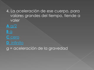 4. La aceleración de ese cuerpo, para
   valores grandes del tiempo, tiende a
   valer
A g/2
Bg
C cero
D infinito
g = aceleración de la gravedad
 