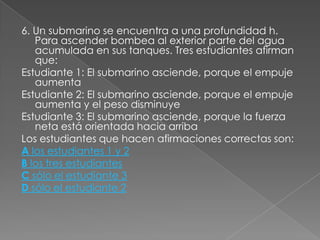 6. Un submarino se encuentra a una profundidad h.
   Para ascender bombea al exterior parte del agua
   acumulada en sus tanques. Tres estudiantes afirman
   que:
Estudiante 1: El submarino asciende, porque el empuje
   aumenta
Estudiante 2: El submarino asciende, porque el empuje
   aumenta y el peso disminuye
Estudiante 3: El submarino asciende, porque la fuerza
   neta está orientada hacia arriba
Los estudiantes que hacen afirmaciones correctas son:
A los estudiantes 1 y 2
B los tres estudiantes
C sólo el estudiante 3
D sólo el estudiante 2
 