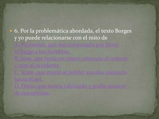  6. Por la problemática abordada, el texto Borges
 y yo puede relacionarse con el mito de
 A. Prometeo, que fue condenado por llevar
 el fuego a los hombres.
 B. Jano, que tenía un rostro mirando al oriente
 y otro al occidente.
 C. Ícaro, que murió al perder sus alas viajando
 hacia el sol.
 D. Fénix, que moría calcinado y podía renacer
 de sus cenizas.
 