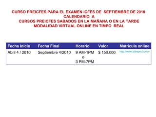 CURSO PREICFES PARA EL EXAMEN ICFES DE  SEPTIEMBRE DE 2010  CALENDARIO  A CURSOS PREICFES SABADOS EN LA MAÑANA O EN LA TARDE MODALIDAD VIRTUAL ONLINE EN TIMPO  REAL Fecha Inicio Fecha Final Horario Valor Matricula online Abril 4 / 2010 Septiembre 4/2010 9 AM-1PM  o 3 PM-7PM $ 150.000 http://www.icfespro.com/matricula.html 