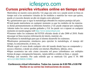 icfespro.com Cursos preicfes virtuales online en tiempo real Matricúlese en nuestro curso preicfes. Ud. paga una sola vez y puede asistir en línea en tiempo real a los seminarios virtuales de los módulos o materias las veces que quiera, pueda y/o necesite durante un año sin ningún costo adicional Le garantizamos que si sigue la metodología obtendrá los mejores puntajes del país.  Usted puede matricularse en cualquier momento ya que los módulos de las materias  se dictan permanentemente en diferentes horarios y Ud. puede empezar por cualquiera. Además todos los cursos quedan grabados y Ud. los puede ver o repasar en cualquier momento en nuestra pagina web  http://www.temavirtual.com Tenemos todos los exámenes del ICFES oficiales desde el año 2000 al 2010. Podrá descargar en línea recursos información de interés, material, etc. Enseñamos la metodología para que el alumno desarrolle los exámenes. Realizamos permanentes simulacros para ejercitar la metodología, el manejo del tiempo, la concentración, el stress, etc. Puede seguir el curso desde cualquier sitio del mundo donde haya un computador y  acceso a Internet, o desde un celular con internet; Blackberry, Iphone, otros. Súper económico tan solo ciento cincuenta mil pesos colombianos con múltiples formas de pago; consignación bancaria , tarjeta debito o crédito en línea, o  paypal. Trabaje con nosotros. Por cada referido que se matricule Ud. gana $ 30. 000  ACA LE DECIMOS COMO Conferencia virtual informativa. Todos los Jueves de 8:00 PM a 9:00 PM  Reciba en su correo las instrucciones de acceso. 