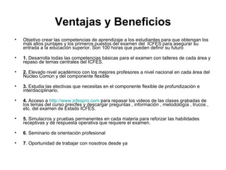Ventajas y Beneficios Objetivo crear las competencias de aprendizaje a los estudiantes para que obtengan los mas altos puntajes y los primeros puestos del examen del  ICFES para asegurar su entrada a la educación superior. Son 100 horas que pueden definir su futuro 1.  Desarrolla todas las competencias básicas para el examen con talleres de cada área y repaso de temas centrales del ICFES. 2.  Elevado nivel académico con los mejores profesores a nivel nacional en cada área del Núcleo Común y del componente flexible  3.  Estudia las electivas que necesitas en el componente flexible de profundización e interdisciplinario. 4.  Acceso a  http://www.icfespro.com  para repasar los videos de las clases grabadas de los temas del curso preicfes y descargar preguntas , información , metodología , trucos , etc. del examen de Estado ICFES. 5.  Simulacros y pruebas permanentes en cada materia para reforzar las habilidades receptivas y de respuesta operativa que requiere el examen.  6 . Seminario de orientación profesional 7 . Oportunidad de trabajar con nosotros desde ya 