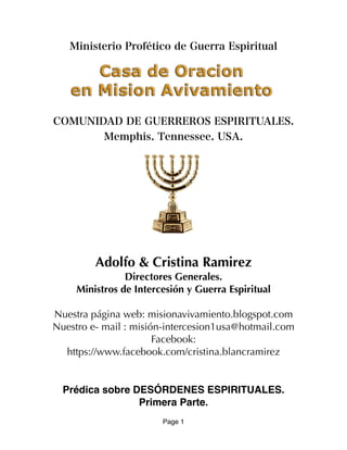 Ministerio Profético de Guerra Espiritual
COMUNIDAD DE GUERREROS ESPIRITUALES.
Memphis. Tennessee. USA.
Adolfo & Cristina Ramirez
Directores Generales.
Ministros de Intercesión y Guerra Espiritual
Nuestra página web: misionavivamiento.blogspot.com
Nuestro e- mail : misión-intercesion1usa@hotmail.com
Facebook:
https://www.facebook.com/cristina.blancramirez
Prédica sobre DESÓRDENES ESPIRITUALES.
Primera Parte.
Page 1
 