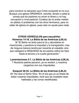 para construir la salvación que Cristo conquistó en la cruz.
Busque una iglesia ORGÁNICA, sencilla, donde a usted le
consta que los pastores no aman el dinero y no hay
corrupción a nivel pastoral. Cuídese de no andar metido
en pleitos ni problemas con los otros hermanos, para no
saltar de iglesia en iglesia, pues esto no ayuda para nada.
OTROS VERSÍCULOS para escudriñar:
Números 14:18. La Biblia de las Américas (LBLA)
18 “El Señor es lento para la ira y abundante en
misericordia, y perdona la iniquidad y la transgresión; mas
de ninguna manera tendrá por inocente al culpable; sino
que castigará la INIQUIDAD de los padres sobre los hijos
hasta la tercera y la cuarta generación.”
Lamentaciones 5:7. La Biblia de las Américas (LBLA)
7 Nuestros padres pecaron, ya no existen, y nosotros
cargamos con sus iniquidades.
Ezequiel 36:33. La Biblia de las Américas (LBLA)
33 “Así dice el Señor Dios: ‘En el día que yo os limpie de
todas vuestras iniquidades, haré que las ciudades sean
habitadas y las ruinas reediﬁcadas.
Page 11
 