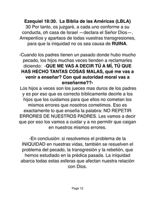 Ezequiel 18:30. La Biblia de las Américas (LBLA)
30 Por tanto, os juzgaré, a cada uno conforme a su
conducta, oh casa de Israel —declara el Señor Dios—.
Arrepentíos y apartaos de todas vuestras transgresiones,
para que la iniquidad no os sea causa de RUINA.
-Cuando los padres tienen un pasado donde hubo mucho
pecado, los hijos muchas veces tienden a reclamarles
diciendo: -QUE ME VAS A DECIR TÚ A MÍ, TÚ QUE
HAS HECHO TANTAS COSAS MALAS, qué me vas a
venir a enseñar? Con qué autoridad moral vas a
enseñarme??-
Los hijos a veces son los jueces mas duros de los padres
y es por eso que es correcto bíblicamente decirle a los
hijos que los cuidamos para que ellos no cometan los
mismos errores que nosotros cometimos. Eso es
exactamente lo que enseña la palabra: NO REPETIR
ERRORES DE NUESTROS PADRES. Les vamos a decir
que por eso los vamos a cuidar y a no permitir que caigan
en nuestros mismos errores.
-En conclusión: si resolvemos el problema de la
INIQUIDAD en nuestras vidas, también se resuelven el
problema del pecado, la transgresión y la rebelión, que
hemos estudiado en la prédica pasada. La iniquidad
abarca todas estas esferas que afectan nuestra relación
con Dios.
Page 12
 