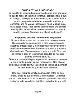 COMO ACTÚA LA INIQUIDAD ?
La semilla de iniquidad no reconoce tiempo para germinar,
lo puede hacer en la niñez, juventud, adolescencia, o aún
en la vejez, sólo que es mas llamativo, en la edad adulta,
cuando uno ya debería haber adquirido madurez y
sensatez, uno se vuelva insensato y necio y caiga tanto
hasta tocar fondo. Todo ocurre porque había una semilla
de iniquidad en sus vidas que no fué destruída, y esta
semilla germinó. Diríamos que el mal se despertó.
Es posible destruir la semilla de iniquidad?
Sí, es posible, y para eso recurrimos a una oración de
liberación donde confesamos a Dios los pecados de
nuestros antepasados y los nuestros propios y pedimos
que Dios renueve su bendición sobre nosotros y nuestra
descendencia. También comprometernos ante Dios que
no vamos a caer en los mismos pecados de nuestros
padres. Levítico 26:40-42.
Tenemos tantos privilegios espirituales que no conocemos
y por lo tanto quedan sin ser reclamados. Sea el caso
que sea, se debe destruir la semilla de iniquidad. Lo mejor
es orar antes de que las cosas sucedan.
Hay que matar la semilla de iniquidad antes de que
aﬂore, antes de que germine y tome fuerzas. Debemos
tomar poder en el nombre de Yeshúa y destruir, frustrar y
deshacer todo plan de las tinieblas, todo diseño que está
Page 13
 