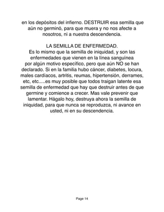 en los depósitos del inﬁerno. DESTRUIR esa semilla que
aún no germinó, para que muera y no nos afecte a
nosotros, ni a nuestra descendencia.
LA SEMILLA DE ENFERMEDAD.
Es lo mismo que la semilla de iniquidad, y son las
enfermedades que vienen en la línea sanguínea
por algún motivo especíﬁco, pero que aún NO se han
declarado. Si en la familia hubo cáncer, diabetes, locura,
males cardíacos, artritis, reumas, hipertensión, derrames,
etc, etc.....es muy posible que todos traigan latente esa
semilla de enfermedad que hay que destruir antes de que
germine y comience a crecer. Mas vale prevenir que
lamentar. Hágalo hoy, destruya ahora la semilla de
iniquidad, para que nunca se reproduzca, ni avance en
usted, ni en su descendencia.
Page 14
 
