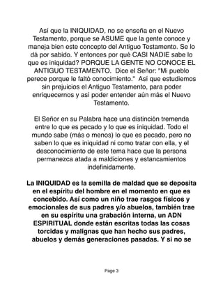 Así que la INIQUIDAD, no se enseña en el Nuevo
Testamento, porque se ASUME que la gente conoce y
maneja bien este concepto del Antiguo Testamento. Se lo
dá por sabido. Y entonces por qué CASI NADIE sabe lo
que es iniquidad? PORQUE LA GENTE NO CONOCE EL
ANTIGUO TESTAMENTO. Dice el Señor: "Mi pueblo
perece porque le faltó conocimiento." Así que estudiemos
sin prejuicios el Antiguo Testamento, para poder
enriquecernos y así poder entender aún más el Nuevo
Testamento.
El Señor en su Palabra hace una distinción tremenda
entre lo que es pecado y lo que es iniquidad. Todo el
mundo sabe (más o menos) lo que es pecado, pero no
saben lo que es iniquidad ni como tratar con ella, y el
desconocimiento de este tema hace que la persona
permanezca atada a maldiciones y estancamientos
indeﬁnidamente.
La INIQUIDAD es la semilla de maldad que se deposita
en el espíritu del hombre en el momento en que es
concebido. Así como un niño trae rasgos físicos y
emocionales de sus padres y/o abuelos, también trae
en su espíritu una grabación interna, un ADN
ESPIRITUAL donde están escritas todas las cosas
torcidas y malignas que han hecho sus padres,
abuelos y demás generaciones pasadas. Y si no se
Page 3
 