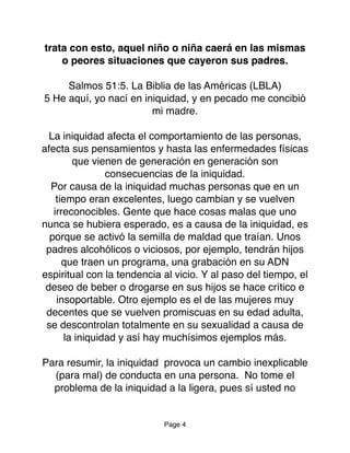 trata con esto, aquel niño o niña caerá en las mismas
o peores situaciones que cayeron sus padres.
Salmos 51:5. La Biblia de las Américas (LBLA)
5 He aquí, yo nací en iniquidad, y en pecado me concibió
mi madre.
La iniquidad afecta el comportamiento de las personas,
afecta sus pensamientos y hasta las enfermedades físicas
que vienen de generación en generación son
consecuencias de la iniquidad.
Por causa de la iniquidad muchas personas que en un
tiempo eran excelentes, luego cambian y se vuelven
irreconocibles. Gente que hace cosas malas que uno
nunca se hubiera esperado, es a causa de la iniquidad, es
porque se activó la semilla de maldad que traían. Unos
padres alcohólicos o viciosos, por ejemplo, tendrán hijos
que traen un programa, una grabación en su ADN
espiritual con la tendencia al vicio. Y al paso del tiempo, el
deseo de beber o drogarse en sus hijos se hace crítico e
insoportable. Otro ejemplo es el de las mujeres muy
decentes que se vuelven promiscuas en su edad adulta,
se descontrolan totalmente en su sexualidad a causa de
la iniquidad y así hay muchísimos ejemplos más.
Para resumir, la iniquidad provoca un cambio inexplicable
(para mal) de conducta en una persona. No tome el
problema de la iniquidad a la ligera, pues sí usted no
Page 4
 