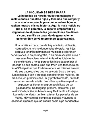 LA INIQUIDAD SE DEBE PARAR.
La iniquidad es heredar nuestros fracasos y
maldiciones a nuestros hijos y tenemos que romper y
parar con la secuencia para que nuestros hijos no
repitan nuestra misma historia. Aquí la mala noticia es
que si no la paramos, la cosa va empeorando y
degenerando al paso de las generaciones familiares.
Y como semilla va pasando de generación en
generación y se vá retorciendo cada vez más.
Una familia en caos, donde hay adulterio, violencia,
corrupción, o mismo donde hubo divorcio, los hijos
después tendrán matrimonios múltiples o caerán en
perversiones, o en pornografía, o en promiscuidad, ruina o
escasez ﬁnanciera, o tendrán familias totalmente
disfuncionales y no es porque los hijos paguen por el
pecado de sus padres, sino que traen una tendencia en
su ADN espiritual que los hará repetir los mismos errores
de sus padres, si es que no se corta ésto a tiempo.
Los niños que ven a su papá con diferentes mujeres, en
adulterio, en promiscuidad, muy probablemente, harán lo
mismo en su vida adulta. Los niños que tienen padres
golpeadores tienen una gran posibilidad de ser
golpeadores. Un lenguaje grosero, blasfemo, y de
maldición también se hereda muy fácilmente a los hijos.
Las niñas tenderán también a tener los pecados de su
mamá. Hay familias completas obesas, y aunque la
obesidad diríamos que no cuenta como algo condenable,
Page 6
 