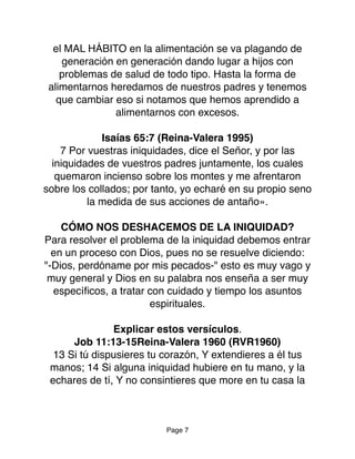 el MAL HÁBITO en la alimentación se va plagando de
generación en generación dando lugar a hijos con
problemas de salud de todo tipo. Hasta la forma de
alimentarnos heredamos de nuestros padres y tenemos
que cambiar eso si notamos que hemos aprendido a
alimentarnos con excesos.
Isaías 65:7 (Reina-Valera 1995)
7 Por vuestras iniquidades, dice el Señor, y por las
iniquidades de vuestros padres juntamente, los cuales
quemaron incienso sobre los montes y me afrentaron
sobre los collados; por tanto, yo echaré en su propio seno
la medida de sus acciones de antaño».
CÓMO NOS DESHACEMOS DE LA INIQUIDAD?
Para resolver el problema de la iniquidad debemos entrar
en un proceso con Dios, pues no se resuelve diciendo:
"-Dios, perdóname por mis pecados-" esto es muy vago y
muy general y Dios en su palabra nos enseña a ser muy
especíﬁcos, a tratar con cuidado y tiempo los asuntos
espirituales.
Explicar estos versículos.
Job 11:13-15Reina-Valera 1960 (RVR1960)
13 Si tú dispusieres tu corazón, Y extendieres a él tus
manos; 14 Si alguna iniquidad hubiere en tu mano, y la
echares de tí, Y no consintieres que more en tu casa la
Page 7
 