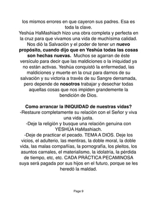 los mismos errores en que cayeron sus padres. Esa es
toda la clave.
Yeshúa HaMashiach hizo una obra completa y perfecta en
la cruz para que vivamos una vida de muchísima calidad.
Nos dió la Salvación y el poder de tener un nuevo
propósito, cuando dijo que en Yeshúa todas las cosas
son hechas nuevas. Muchos se agarran de éste
versículo para decir que las maldiciones o la iniquidad ya
no están activas. Yeshúa conquistó la enfermedad, las
maldiciones y muerte en la cruz para darnos de su
salvación y su victoria a través de su Sangre derramada,
pero depende de nosotros trabajar y desechar todas
aquellas cosas que nos impiden grandemente la
bendición de Dios.
Como arrancar la INIQUIDAD de nuestras vidas?
-Restaure completamente su relación con el Señor y viva
una vida justa.
-Deje la religión y busque una relación genuina con
YESHÚA HaMashiach.
-Deje de practicar el pecado. TEMA A DIOS. Deje los
vicios, el adulterio, las mentiras, la doble moral, la doble
vida, las malas compañías, la pornografía, los pleitos, los
asuntos carnales, el materialismo, la idolatría, la pérdida
de tiempo, etc, etc. CADA PRÁCTICA PECAMINOSA
suya será pagada por sus hijos en el futuro, porque se les
heredó la maldad.
Page 9
 