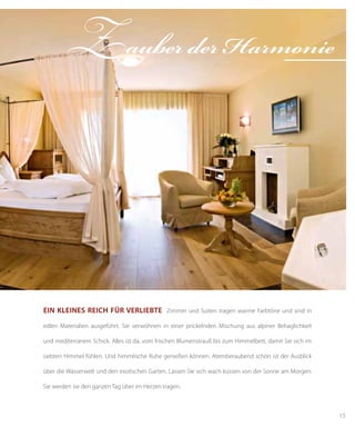 15
Zauber der Harmonie
Ein kleines Reich für Verliebte Zimmer und Suiten tragen warme Farbtöne und sind in
edlen Materialien ausgeführt. Sie verwöhnen in einer prickelnden Mischung aus alpiner Behaglichkeit
und mediterranem Schick. Alles ist da, vom frischen Blumenstrauß bis zum Himmelbett, damit Sie sich im
siebten Himmel fühlen. Und himmlische Ruhe genießen können. Atemberaubend schön ist der Ausblick
über die Wasserwelt und den exotischen Garten. Lassen Sie sich wach küssen von der Sonne am Morgen:
Sie werden sie den ganzen Tag über im Herzen tragen.
 
