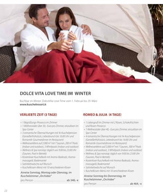 22
Dolce Vita Love Time im WINTER
Romeo & Julia (4 Tage)
•	 1 Liebesgruß im Zimmer mit 2 Rosen, Schokofrüchten
und Rosen-Prosecco
•	 1 Wellnesstaler über 40,- Euro pro Zimmer, einzulösen im
	 Spa-Center
•	 4 romantische Übernachtungen mit ¾-Kuschelpension
	 (Genießerfrühstück, Liebesbrunch bis 16:00 Uhr und
Romantik-Gourmetdinner im Restaurant)
•	 Wellnesserlebnis auf 2.000 m² mit 7 Saunen, 200 m² Pools
(indoor und outdoor), 3 Whirlpools (indoor und outdoor)
•	 Wellness & Spa nonstop: täglich von 9:00 bis 23:00 Uhr
(Saunen, Pool in Betrieb)
•	 Kostenloser Kuschelkorb mit Aroma-Badesalz, Aroma-
massageöl, Bademantel
•	 Satinbettwäsche auf Wunsch
•	 Kuschelkissen-Menü mit 10 verschiedenen Kissen
Anreise Sonntag bis Donnerstag, im
Kuschelzimmer „Orchidee“
pro Person . . . . . . . . . . . . . . . . . . . . . . . . . . . . ab 464,- €
•	 1 Begrüßungs-Prosecco im Zimmer
•	 1 Wellnesstaler über 30,- Euro pro Zimmer, einzulösen im
Spa-Center
•	 3 romantische Übernachtungen mit ¾-Kuschelpension
(Genießerfrühstück, Liebesbrunch bis 16:00 Uhr und
Romantik-Gourmetdinner im Restaurant)
•	 Wellnesserlebnis auf 2.000 m² mit 7 Saunen, 200 m² Pools
	 (indoor und outdoor), 3 Whirlpools (indoor und outdoor)
•	 Wellness & Spa nonstop: täglich von 9:00 bis 23:00 Uhr
(Saunen, Pool in Betrieb)
•	 Kostenloser Kuschelkorb mit Aroma-Badesalz, Aroma-
massageöl, Bademantel
•	 Satinbettwäsche auf Wunsch
•	 Kuschelkissen-Menü mit 10 verschiedenen Kissen
Anreise Sonntag, Montag oder Dienstag, im
Kuschelzimmer „Orchidee“
pro Person . . . . . . . . . . . . . . . . . . . . . . . . . . . . ab 348,- €
Verliebte Zeit (3 Tage)
Buchbar im Winter: DolceVita Love Time vom 1. Februar bis 29. März
www.kuschelresort.it
 