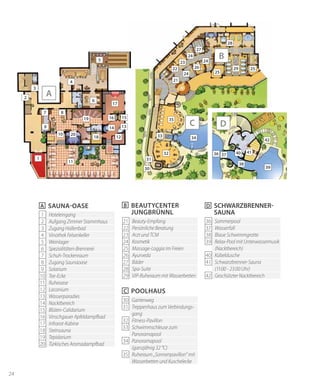 24
21
22
25
25
27
31
35
28
32
29
33
30
34
26
23
24
24
24
C
B
1 Hoteleingang
2 Aufgang Zimmer Stammhaus
3 Zugang Hallenbad
4 Vinothek Felsenkeller
5 Weinlager
6 Spezialitäten-Brennerei
7 Schuh-Trockenraum
8 Zugang Saunaoase
9 Solarium
10 Tee-Ecke
11 Ruheoase
12 Laconium
13 Wasserparadies
14 Nacktbereich
15 Blüten-Calidarium
16 Vinschgauer Apfeldampfbad
17 Infrarot-Kabine
18 Steinsauna
19 Tepidarium
20 Türkisches Aromadampfbad
A Sauna-Oase
21 Beauty-Empfang
22 Persönliche Beratung
23 Arzt und TCM
24 Kosmetik
25 Massage-Loggia im Freien
26 Ayurveda
27 Bäder
28 Spa-Suite
29 VIP-Ruheraum mit Wasserbetten
B Beautycenter
Jungbrünnl
30 Gartenweg
31 Treppenhaus zum Verbindungs-
gang
32 Fitness-Pavillon
33 Schwimmschleuse zum
Panoramapool
34 Panoramapool
(ganzjährig 32 °C)
35 Ruheraum „Sonnenpavillon“ mit
Wasserbetten und Kuschelecke
C Poolhaus
36 Sommerpool
37 Wasserfall
38 Blaue Schwimmgrotte
39 Relax-Pool mit Unterwassermusik
(Nacktbereich)
40 Kübeldusche
41 Schwarzbrenner-Sauna
(11:00 - 23:00 Uhr)
42 Geschützter Nacktbereich
D
A
Schwarzbrenner-
Sauna
2
3
4
5
6
7 8
9
10
11
12
1314
1516
17
20
18
19
1
39
36 4037
41
38
42
D
 
