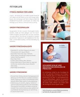 30
Fitness: Energie fürs Leben
Urlaub – die beste Zeit, um endlich wieder etwas für
sich selbst und die Fitness zu tun und Energie aufzu-
bauen, die noch lange nach dem Urlaub anhält. Die
Preidlhof-Fitness-Profis unterstützen Sie dabei, das
Richtige zu tun. Nicht zu viel und nicht zu wenig.
UNSER FITNESSPAVILLON
Ausgestattet mit den neuesten Technogym-Cardio-
Geräten, direkt am Pool gelegen und mit traum-
haftem Ausblick, da kommt die Lust zum Trainieren
von ganz alleine. Hier können Sie gezielt im idealen
persönlichen Pulsbereich, dem Idealbereich für Vita-
litäts- und Konditionsaufbau und Stressbewältigung,
trainieren.
•	 Personal Fitness Training: exklusives Trainingsprogramm &
Betreuung nach Ihren Wünschen und Zielen: Gewichtsre-
duktion, Steigerung von Fitness und Wohlbefinden, Kräfti-
gung des Muskel-Skelett-Systems, Ernährungsberatung
•	 Laktatmessung: Sie möchten „zielgenau“ abnehmen
oder Ihre Ausdauerleistung verbessern? Ihre individuellen
Trainingszonen herausfinden und effektiv und gesund
trainieren? Dann machen Sie bei uns einen Laktattest mit
anschließender Trainingssteuerung und -optimierung.
•	 Fit Check & Total Fit Check
UNSERE FITNESSNEWS
Fit for life
•	 Kostenloses Fit- und Aktiv-Programm mit unserer
	 Fitnesstrainerin sechs Tage pro Woche
•	 Body & Mind: Asana Flow, Yoga, 5 Tibetische
Rituale, Qigong, Atemübungen, progressive Muskel-
relaxion, Stretching, Body Art
•	 Aqua: Aqua-Fitness
•	 Outdoor: Nordic Walking, Biken, Wandern
•	 Toning: Pilates, Body Art, Bauch-Beine-Po, Staby Gym
mit Flexi-Bar, Gerätehandling, Sixpack, Rückenfit,
Body-styling
•	 Regelmäßige Saunaaufgüsse
UNSERE FITNESSHIGHLIGHTS
Gesunder Schlaf und
nachhaltige Erholung im
Preidlhof
Ein erholsamer Schlaf ist die Grundlage für
eine tief gehende Erholung und Entspan-
nung. Deshalb gibt es in Ihrem Zimmer ein
Kissenmenü mit über 12 verschiedenen Kis-
sen und Bettauflagen, welche Sie kostenlos
ausleihen können. Gefüllt mit Dinkel, Laven-
del, Wolle, Zirbe, Yakhaar usw. findet jeder
das Richtige für seinen guten Schlaf.
Siehe Hinweise zu unserer Bettenausstattung
auf Seite 64 „Ihr gesunder Schlaf“.
Dr. Zulley
Schlafexperte
 