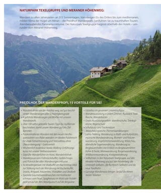 32
NAturpArk texelGruppe uNd merANer hÖheNWeG:
Wandern zu allen Jahreszeiten an 315 Sonnentagen. Vom ewigen Eis des Ortlers bis zum mediterranen,
milden Klima der Hügel um Meran – die Preidlhof-Wanderprofis (ver)führen Sie zu traumhaften Touren.
Atemberaubendes Panorama inklusive. Der Naturpark Texelgruppe beginnt oberhalb des Hotels – um-
rundet vom Meraner Höhenweg.
preidlhof, der WANderprofi, 15 vorteile für sie!
•	 Wandern	direkt	von	der	Hoteltür	weg,	auf	gut	beschil-
derten Wanderwegen aller Schwierigkeitsgrade
•	 4	geführte	Wanderungen	pro	Woche	mit	unseren	
Wanderprofi	s
•	 Über	100	selbst	getestete	Touren-Tipps	bis	ins	Kleinste	
beschrieben, damit unsere Wanderer gut ans Ziel
kommen
•	 Pulskontrolliertes	Wandern	mit	den	neuen	Herzfre-
quenzuhren	von	Polar:	wandern	im	idealen	Pulsbereich	
für vitale Fettverbrennung und Stressabbau ohne
Überanstrengung	–	Gratisverleih
•	 Wöchentlich	kostenlose	Nordic-Walking-Einführungs-
kurse mit unserer Wellnesstrainerin
•	 Geprüfte	Wanderführer	im	Hotel,	Wanderinfothek
•	 Wanderjause	vom	Frühstücksbuff	et,	Gipfelschnaps	
und Picknick bei allen Wanderungen inklusive
•	 ¾-Verwöhnpension	mit	Vitalbuff	et	am	Nachmittag:	ideal	
	 zur	Stärkung	nach	der	Wanderung	mit	Kuchenbuff	et,	
Snacks,	Antipasti,	Kräutertees,	Vitalsäften	und	Obstkorb
•	 Spezielle	Gourmetwanderwochen	mit	Holzhacker-
schmaus vom Feuer, Spaghettata im Wald oder Knödel-
picknick auf der Alm, Kesselgulasch auf der Bergwiese
•	 Gästebus	im	gesamten	Untervinschgau
•	 Wanderausrüstung	in	jedem	Zimmer:	Rucksack,	Trink-
flasche, Wanderkarten
•	 Gratis-Ausrüstungsverleih:	Wanderschuhe,	Teleskop-	
stöcke, Regenschutz
•	 Schuhputz-	und	Trockenraum
•	 Abwechslungsreiche	Themenwanderungen:	
	 Lama-Trekking,	Wanderung	zu	Kraft-	und	Kultplätzen,	
mystische	Mondwanderung,	Blumen-	und	Kräuter-
wanderung, Vogelstimmenwanderung, Wildschau,
abendliche Sagenwanderung, Wanderung zu
Bergbauernhöfen mit Einblick ins Bergbauernleben
früher	&	heute,	Weinwanderung,	Burgenwanderung,	
Wildbeerenwanderung, Kneippwanderung
•	 Seilbahnen	in	den	Naturpark	Texelgruppe,	auf	den	
Meraner	Höhenweg	und	auf	den	Nörderberg:	die	
Unterstell-Seilbahn, die Aschbach-Seilbahn und die
neue Texelbahn
•		Günstige	Wandertaxis	bringen	Sie	auf	die	Almen
beider Talseiten
 