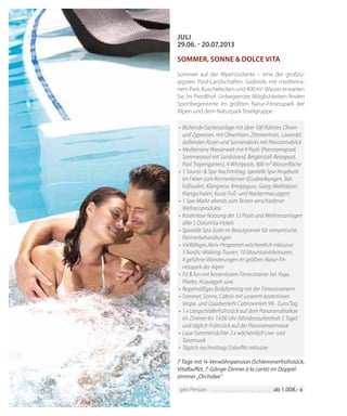 42
•	Blühende Gartenanlage mit über 100 Palmen, Oliven
und Zypressen, mit Olivenhain, Zitronenhain, Lavendel,
duftenden Rosen und Sonnendecks mit Panoramablick
•	Mediterrane Wasserwelt mit 4 Pools (Panoramapool,
Sommerpool mit Sandstrand, Bergkristall-Relaxpool,
Pool Tropengarten), 4 Whirlpools, 400 m² Wasserfläche
•	1 Sauna- & Spa-Nachmittag: spezielle Spa-Angebote
im Freien zum Kennenlernen (Eisabreibungen, Bar-
fußlaufen, Klangreise, Kneippguss, Gong-Meditation,
Klangschalen, kurze Fuß- und Nackenmassagen)
•	1 Spa-Markt abends zum Testen verschiedener
Wellnessprodukte
•	Kostenlose Nutzung der 12 Pools und Wellnessanlagen
aller 5 DolceVita-Hotels
•	Spezielle Spa-Suite im Beautycenter für romantische
Partnerbehandlungen
•	Vielfältiges Aktiv-Programm wöchentlich inklusive:
5 Nordic-Walking-Touren, 10 Mountainbiketouren,
4 geführte Wanderungen im größten Natur-Fit-
nesspark der Alpen
•	Fit & fun mit kostenlosem Fitnesstrainer bei Yoga,
Pilates, Acquagym usw.
•	Regelmäßiges Bodyforming mit der Fitnesstrainerin
•	Sommer, Sonne, Cabrio mit unserem kostenlosen
Vespa- und Quadverleih! Cabrioverleih 99,- Euro/Tag
•	1 x Langschläferfrühstück auf dem Panoramabalkon
im Zimmer bis 14:00 Uhr (Mindestaufenthalt 5 Tage)
und täglich Frühstück auf der Panoramaterrasse
•	Laue Sommernächte: 3 x wöchentlich Live- und
Tanzmusik
•	Täglich nachmittags Eisbuffet inklusive
JULI
29.06. - 20.07.2013
Sommer, Sonne & Dolce Vita
Sommer auf der Alpensüdseite – eine der großzü-
gigsten Pool-Landschaften Südtirols mit mediterra-
nemPark,Kuscheleckenund400m2 Wassererwarten
Sie im Preidlhof. Unbegrenzte Möglichkeiten finden
Sportbegeisterte im größten Natur-Fitnesspark der
Alpen und dem Naturpark Texelgruppe.
7 Tage mit ¾-Verwöhnpension (Schlemmerfrühstück,
Vitalbuffet, 7-Gänge-Dinner à la carte) im Doppel-
zimmer „Orchidee“
pro Person 	��������������������������������������������������� ab 1.008,- €
 