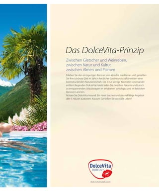 Das DolceVita-Prinzip
Zwischen Gletscher und Weinreben,
zwischen Natur und Kultur,
zwischen Almen und Palmen
Erleben Sie den einzigartigen Kontrast von alpin bis mediterran und genießen
Sie Ihre schönste Zeit im Jahr in herzlicher Gastfreundschaft inmitten einer
beeindruckenden Naturlandschaft. Die 5 nur wenige Kilometer voneinander
entfernt liegenden DolceVita Hotels laden Sie zwischen Naturns und Latsch
zu entspannenden Urlaubstagen im erhabenen Vinschgau und im lieblichen
Meraner Land ein.
Nützen Sie DolceVita Around: Ein Hotel buchen und das vielfältige Angebot
aller 5 Häuser auskosten. Kurzum: Genießen Sie das süße Leben!
 