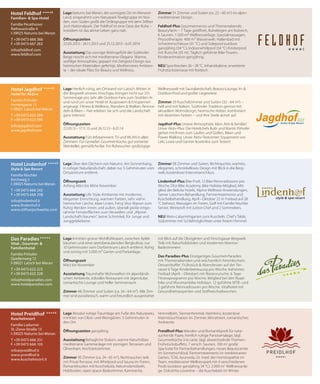 lage Herrlich ruhig, am Ortsrand von Latsch. Mitten in
der Bergwelt unseres Vinschgau bringen nicht nur 315
Sonnentage pro Jahr alle Outdoor-Fans zum Strahlen: In
und rund um unser Hotel ist Auspowern & Entspannen
angesagt. Fitness & Wellness, Wandern & Walken, Rennra-
deln & Biken – hier erleben Sie sich und die Landschaft
ganz intensiv!
Öﬀnungszeiten
22.03.13 - 17.11.13 und 26.12.13 - 6.01.14
Ausstattung Fürs Infotainment: TV und WLAN in allen
Zimmern. Für Genießer: Gourmet-Küche, gut sortierter
Weinkeller, gemütliche Bar. Für Ruhesucher: großzügige
Wellnesswelt mit Saunalandschaft, Beauty-Lounge, In- &
Outdoor-Pool und großer Liegewiese.
Zimmer 29 Kuschelzimmer und Suiten (32 - 64 m2) –
hell und mit Balkon. Südtiroler Tradition gemixt mit
aktuellem Wohndesign, heimische Hölzer, kombiniert
mit dezenten Farben – und Ihre Seele atmet auf.
Jagdhof-plus Unsere Atmosphäre: klein, fein & familiär!
Unser Aktiv-Plus: Die Hotelchefs Ruth und Martin Pirhofer
gehen mit Ihnen zum Laufen und Golfen, Biken und
Power Walking. Unser Aktiv-Testcenter: Equipment von
Leki, Lowa und Garmin kostenlos zum Testen!
lage Über den Dächern von Naturns. Am Sonnenhang,
in ruhiger Naturlandschaft, dabei nur 5 Gehminuten vom
Ortszentrum entfernt.
Öﬀnungszeit
Anfang März bis Mitte November
Ausstattung Life Style-Ambiente mit moderner,
eleganter Einrichtung, warmen Farben, sehr viel in
heimischer Lärche, klare Linien, Feng Shui Wasser zum
Ruhig Werden innen und außen, überall große einge-
rahmte Fensterflächen zum Verweilen und „Alpine-
Landschaft-Staunen“, keine Schnörkel, für Junge und
Junggebliebene.
Zimmer 58 Zimmer und Suiten, Nichtraucher, warmes,
elegantes, schnörkelloses Design mit Blick in die Berg-
welt, kostenloser Internetanschluss.
lindenhof-plus Bike Profi, 12 Bike-Rennradtouren pro
Woche, Ötzi Bike Academy, Bike Holiday-Mitglied, Mit-
glied der Belvita Hotels, Alpine Wellness-Anwendungen,
Sarner Latschen-Behandlung, Partnertreatments und
Kuschelbehandlung, April - Oktober 22 m Freibad auf 28
°C beheizt, Massagen im Freien, Golf mit Familie Nischler
Senior, Weinprofi mit Junior-Chef und 2 Sommeliers.
Neu Wein-Labyrinthgarten zum Kuscheln, Chef’s Table,
Südzimmer mit Schlafmöglichkeit unter freiem Himmel.
lage Inmitten grüner Wohlfühloasen, zwischen Apfel-
bäumen und einer atemberaubenden Bergkulisse, nur
10 Gehminuten vom Dorfzentrum Latsch entfernt. Ruhig
und sonnig mit 5.000 m² Garten und Parkanlage.
Öﬀnungszeit
März bis November
Ausstattung Traumhafte Wohnwelten im alpenländi-
schen Ambiente, stilvolles Restaurant mit Jägerstube,
romantische Lounge und heller Seminarraum.
Zimmer 48 Zimmer und Suiten (ca. 34 - 64 m²). Alle Zim-
mer sind paradiesisch, warm und freundlich ausgestattet
mit Blick auf die Obstgärten und Vinschgauer Bergwelt.
Teils mit Naturholzböden und modernen Marmor-
Badezimmern.
das paradies-plus Einzigartiges Gourmet-Paradies
mit Themenabenden und wöchentlich himmlischem
Dessertbuffet. Frühstück & Abendessen auf der Ter-
rasse! 6 Tage Kinderbetreuung pro Woche, beheiztes
Freibad (April – Oktober) mit Riesenrutsche. 6 Tage
Fitnessprogramm pro Woche, Mitglied bei den Road-
bike und Mountainbike Holidays. 12 geführte MTB- und
2 geführte Rennradtouren pro Woche. Vitalhotel mit
Gesundheitsexperten und Stoffwechselwochen.
lage Absolut ruhige Traumlage am Fuße des Naturparks,
inmitten von Obst- und Weingärten. 5 Gehminuten in
den Ort.
Öﬀnungszeiten ganzjährig
Ausstattung Behagliche Stuben, warme Naturhölzer,
mediterrane Gartenanlage mit sonnigen Terrassen und
Olivenhain, Hochzeitszimmer.
Zimmer 50 Zimmer (ca. 24 - 65 m2
), Nichtraucher, teils
mit Privat-Terrasse, mit Whirlpool und Sauna im Freien,
Romantiksuiten mit Kuschelsofa, Naturholzmöbeln,
Holzboden, open space-Badezimmer, Kaminecke,
Himmelbett, Sternenhimmel, Heimkino, kostenlose
Internetsurfstation im Zimmer, klimatisiert, romantisches
Ambiente.
preidlhof-plus Wander- und Romantikprofi für ruhe-
suchende Paare, herrlich ruhige Panoramalage, tägl.
Gourmetküche à la carte, tägl. abwechselnde Themen-
Frühstücksbuffets, 7 versch. Saunen, 100 m2
große
Spa-Suite für Partnerbehandlungen, neues Beautycenter
im Sonnenschlössl, Partnertreatments im mediterranen
Garten, TCM, Ayurveda, Dr. med. der Homöopathie im
Team, mediterraner Wellnesspark mit 4 verschiedenen
Pools (outdoor ganzjährig 34 °C). 2.000 m2
Wellnessanla-
ge. DolceVita Lovetime – die Kuschelzeit im Winter.
lage Naturns bei Meran, der sonnigste Ort im Meraner
Land, eingerahmt vom Naturpark Texelgruppe im Nor-
den, vom Süden grüßt die Ortlergruppe mit dem Stilfser
Joch Nationalpark. Der Feldhof ist eine Oase der Ruhe –
trotzdem ist das aktive Leben ganz nah.
Öﬀnungszeiten
22.03.2013 - 24.11.2013 und 25.12.2013 - 6.01.2014
Ausstattung Das sonnige Wohngefühl der Südtiroler
Berge mischt sich mit mediterraner Eleganz. Warme,
wohlige Atmosphäre, gepaart mit Zeitgeist-Design aus
heimischen Materialien gefertigt. Mediterranes Ambien-
te – der ideale Platz für Beauty und Wellness.
Zimmer 51 Zimmer und Suiten (ca. 22 - 60 m2
) im alpin-
mediterranen Design.
feldhof-plus Gourmetmenüs und Themenabende.
Beautyfarm – 7 Tage geöffnet, Ruheliegen am Koiteich,
6 Saunen, 1.500 m2 Wellnessanlage, Spezialmassagen,
Physiotherapie. 400 m² Wasserwelt: Hallenbad mit
Schwimmschleuse (31 °C) und Solepool outdoor
ganzjährig (34 °C), Indoorwhirlpool (34 °C) Kinderpool
mit Rutsche (35 m). Täglich geführte Bike-Touren,
Kinderanimation ganzjährig.
Neu Sportbecken 26 - 28 °C, Infrarotkabine, erweiterte
Frühstücksterrasse mit Koiteich
hotel feldhof ÀÀÀÀs
familien- & spa-hotel
familie Perathoner
rathausstraße 4
i-39025 naturns bei Meran
t +39 0473 666 366
f +39 0473 667 263
info@feldhof.com
www.feldhof.com
hotel preidlhof ÀÀÀÀs
kuschelresort
familie ladurner
st.-Zeno-straße 13
i-39025 naturns bei Meran
t +39 0473 666 251
f +39 0473 666 105
info@preidlhof.it
www.preidlhof.it
www.kuschelresort.it
hotel lindenhof ÀÀÀÀs
style & spa resort
familie nischler
Kirchweg 2
i-39025 naturns bei Meran
t +39 0473 666 242
f +39 0473 668 298
info@lindenhof.it
www.lindenhof.it
www.stilfserjochwette.com
hotel Jagdhof ÀÀÀÀs
hotel für Aktive
familie Pirhofer
herrengasse 15
i-39021 latsch bei Meran
t +39 0473 622 299
f +39 0473 623 590
info@jagdhof.com
www.jagdhof.com
das paradiesÀÀÀÀÀ
vital-, Gourmet- &
familienhotel
familie Pirhofer
Quellenweg 12
i-39021 latsch bei Meran
t +39 0473 622 225
f +39 0473 622 228
info@hotelparadies.com
www.hotelparadies.com
 