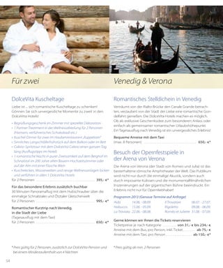 54
DolceVita Kuscheltage
Liebe ist ... sich romantische Kuscheltage zu schenken!
Gönnen Sie sich unvergessliche Momente zu zweit in den
DolceVita Hotels!
•	 Begrüßungsgeschenk im Zimmer mit spezieller Dekoration
•	 1 Partner-Treatment in der Wellnessabteilung für 2 Personen
(Hamam, verführerisches Schokobadl etc.)
•	 Kuschel-Dinner für zwei im Haubenrestaurant „Kuppelrain“
•	 Sinnliches Langschläferfrühstück auf dem Balkon oder im Bett
•	 Cabrio-Spritztour mit dem DolceVita Cabrio einen ganzen Tag
lang (Ausflugs­tipps im Hotel)
•	 1 romantische Nacht in purer Zweisamkeit auf dem Berghof im
Schnalstal im 200 Jahre alten Bauern-Hochzeitszimmer oder
auf der Alm mit einer Flasche Wein
•	 Kuschelecken, Wasserwelten und riesige Wellnessanlagen locken
und verführen in allen 5 DolceVita Hotels
für 2 Personen . . . . . . . . . . . . . . . . . . . . . . . . . . . . . . . . . . . . . . . 395,- €*
Für das besondere Erlebnis zusätzlich buchbar
30 Minuten Panoramaflug mit dem Hubschrauber über die
einmalige Schnals­taler und Ötztaler Gletscherwelt
für 2 Personen . . . . . . . . . . . . . . . . . . . . . . . . . . . . . . . . . . . . . . . 995,- €*
Romantischer Kurztrip nach Venedig,
in die Stadt der Liebe
(Tagesausflug mit dem Taxi)
für 2 Personen . . . . . . . . . . . . . . . . . . . . . . . . . . . . . . . . . . . . . . . 650,- €*
*Preis gültig für 2 Personen, zusätzlich zur DolceVita-Pension und   
  bei einem Mindestaufenthalt von 4 Nächten
Romantisches Stelldichein in Venedig
Verträumt von der Rialto Brücke den Canale Grande betrach-
ten, verzaubert von der Stadt der Liebe eine romantische Gon-
delfahrt genießen. Die DolceVita Hotels machen es möglich.
Ob als exklusive Geschenksidee zum besonderen Anlass oder
einfach als gemeinsamer romantischer Urlaubshöhepunkt.
Ein Tagesausflug nach Venedig ist ein unvergessliches Erlebnis!
Bequeme Anreise mit dem Taxi
(max. 8 Personen) . . . . . . . . . . . . . . . . . . . . . . . . . . . . . . . . . . . 650,- €*
Besuch der Opernfestspiele in
der Arena von Verona
Die Arena von Verona (der Stadt von Romeo und Julia) ist das
besterhaltene römische Amphitheater der Welt. Das Publikum
wird nicht nur durch die einmalige Akustik, sondern auch
durch imposante Kulissen und die monumentalfilmähnlichen
Inszenierungen auf der gigantischen Bühne beeindruckt. Ein
Erlebnis nicht nur für Opernliebhaber!
Programm 2013 (Genaue Termine auf Anfrage)
Gerne können wir Ihnen die Tickets reservieren
Ticketpreise je nach Kategorie . . . . . . . . .  von 31,- € bis 234,- €
Anreise mit dem Bus, pro Person, inkl. Ticket. . . . . . . .  ab 75,- €
Anreise mit dem Taxi, pro Person. . . . . . . . . . . . . . . . . . ab 150,- €*
*Preis gültig ab min. 2 Personen
Für zwei Venedig & Verona
Aida	 14.06. - 08.09.
Nabucco	 15.06. - 05.09.
La Traviata	 22.06. - 08.08.
Il Trovatore	 06.07. - 27.07.
Rigoletto	 09.08. - 06.09.
Roméo et Juliette	 31.08. - 07.09.
 
