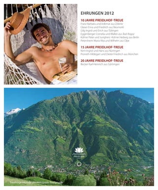 56
Ehrungen 2012
10 Jahre Preidlhof-Treue
Franz Barbara und Volkmar aus Döbritz
Glaser Erna und Friedrich aus Neumarkt
Gilg Ingrid und Erich aus Tübingen
Eggenberger Cornelia und Walter aus Bad-Ragaz
Kühne Peter und Jungherz -Kühne Hedwig aus Berlin
Petersheim Maria Rita und Wilhelm aus Olpe
15 Jahre Preidlhof-Treue
Kern Ingrid und Hans aus Nürtingen
Proneth Hildegart und Dieter Friedrich aus München
20 Jahre Preidlhof-Treue
Becker Karl-Heinrich aus Gärtringen
Traumlage am Fuße des Naturparks Texelgruppe
 